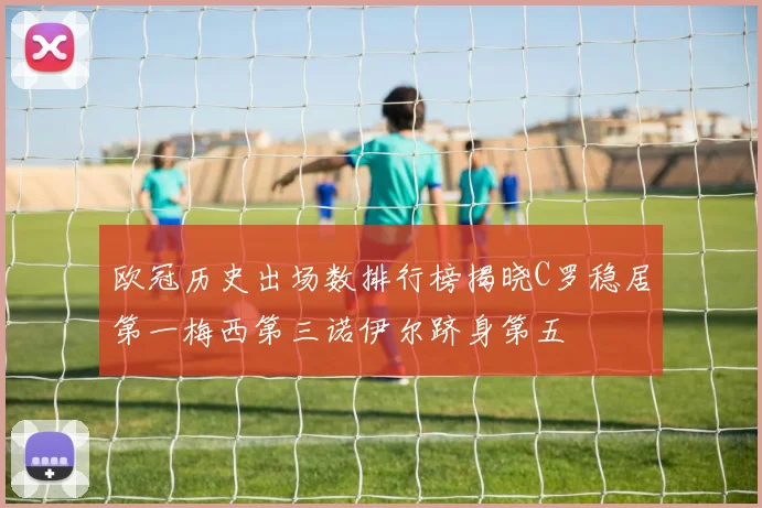 欧冠历史出场数排行榜揭晓C罗稳居第一梅西第三诺伊尔跻身第五