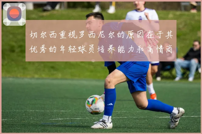 切尔西重视罗西尼尔的原因在于其优秀的年轻球员培养能力和高情商表现