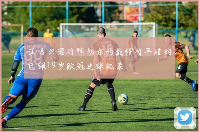 亚马尔若对阵切尔西戴帽将平追姆巴佩19岁欧冠进球纪录