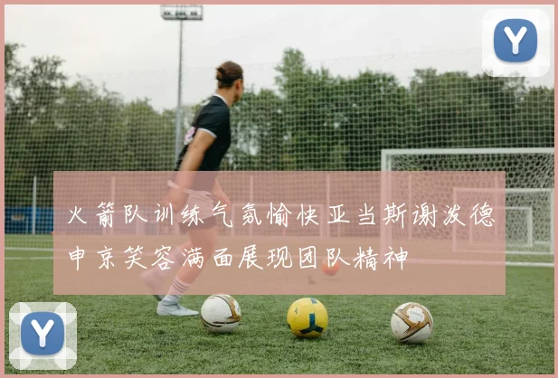 火箭队训练气氛愉快亚当斯谢泼德申京笑容满面展现团队精神