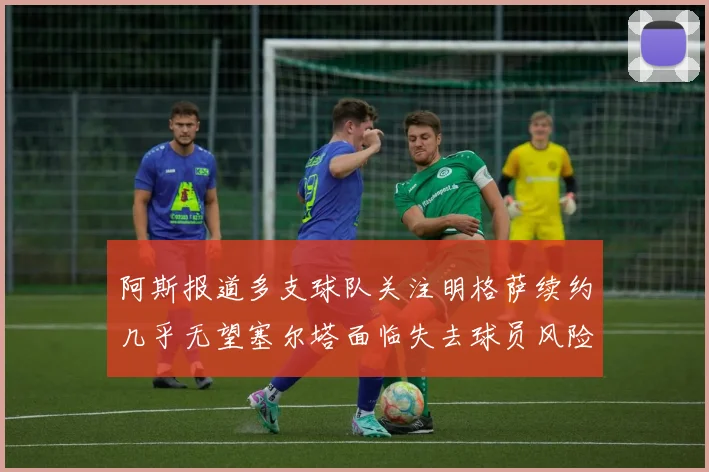 阿斯报道多支球队关注明格萨续约几乎无望塞尔塔面临失去球员风险