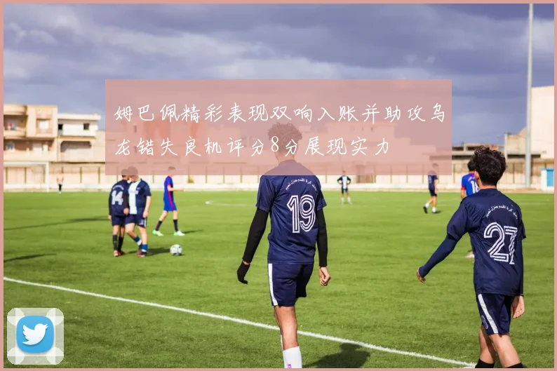 姆巴佩精彩表现双响入账并助攻乌龙错失良机评分8分展现实力