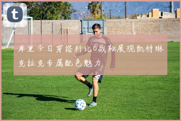 库里今日穿搭科比6战靴展现凯特琳克拉克专属配色魅力