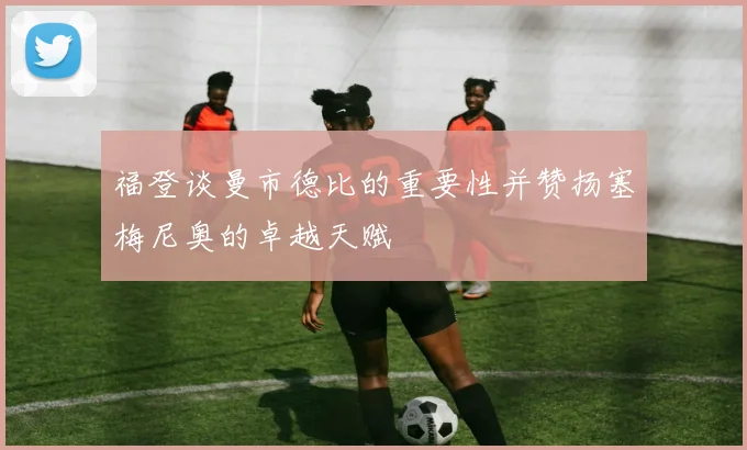 福登谈曼市德比的重要性并赞扬塞梅尼奥的卓越天赋