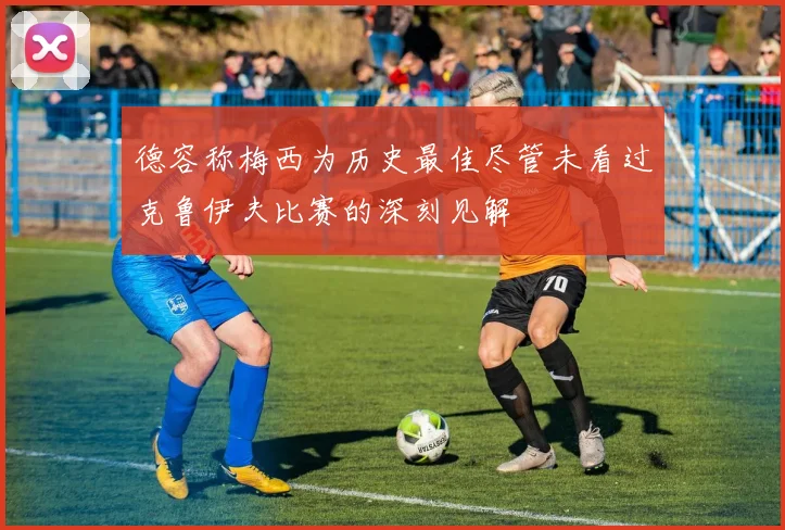 德容称梅西为历史最佳尽管未看过克鲁伊夫比赛的深刻见解