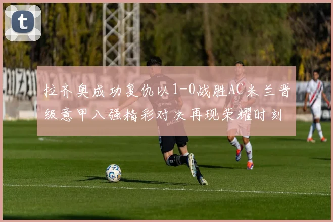 拉齐奥成功复仇以1-0战胜AC米兰晋级意甲八强精彩对决再现荣耀时刻