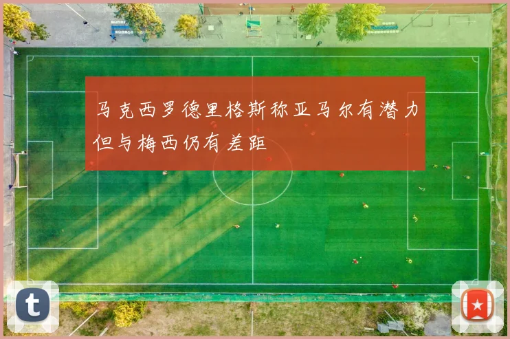 马克西罗德里格斯称亚马尔有潜力但与梅西仍有差距