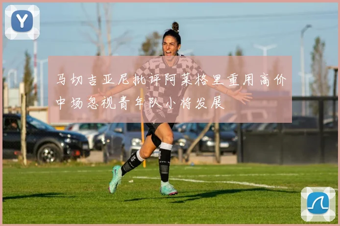 马切吉亚尼批评阿莱格里重用高价中场忽视青年队小将发展