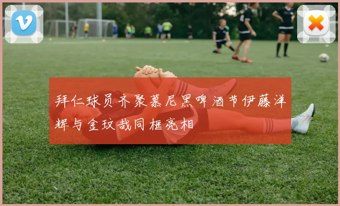 拜仁球员齐聚慕尼黑啤酒节伊藤洋辉与金玟哉同框亮相