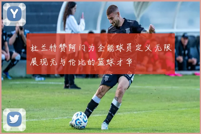 杜兰特赞阿门为全能球员定义无限展现无与伦比的篮球才华