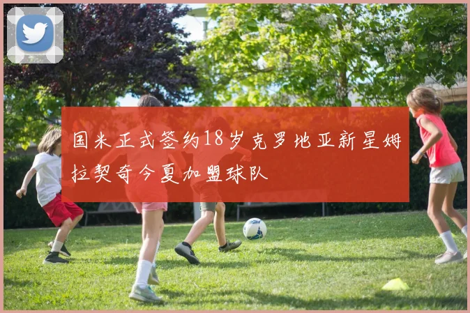 国米正式签约18岁克罗地亚新星姆拉契奇今夏加盟球队