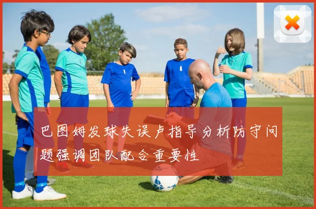 巴图姆发球失误卢指导分析防守问题强调团队配合重要性