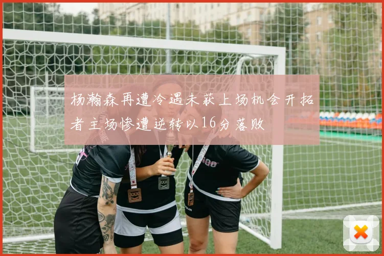 杨瀚森再遭冷遇未获上场机会开拓者主场惨遭逆转以16分落败