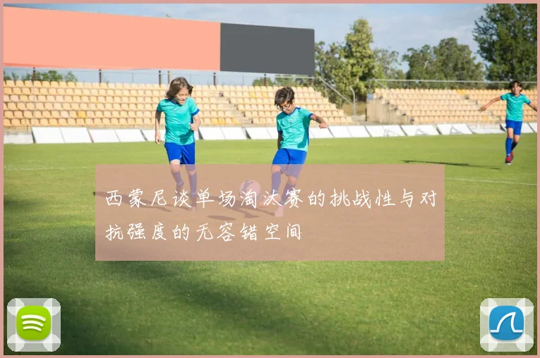 西蒙尼谈单场淘汰赛的挑战性与对抗强度的无容错空间