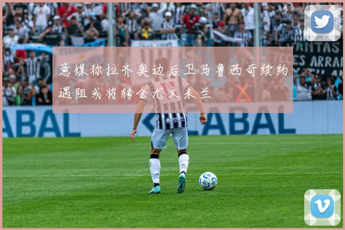 意媒称拉齐奥边后卫马鲁西奇续约遇阻或将转会尤文米兰