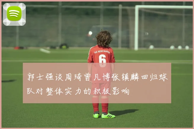 郭士强谈周琦曾凡博张镇麟回归球队对整体实力的积极影响