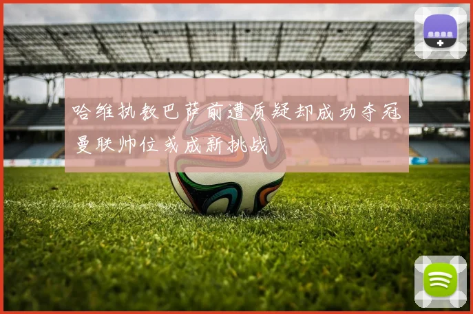 哈维执教巴萨前遭质疑却成功夺冠曼联帅位或成新挑战